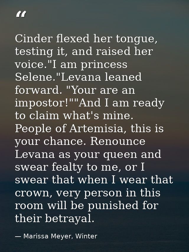 Cinder flexed her tongue, testing it, and raised her voice."I am princess Selene."Levana leaned forward. "Your are an im — Marissa Meyer, Winter