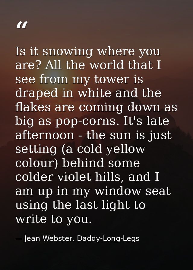 Is it snowing where you are? All the world that I see from my tower is draped in white and the flakes are coming down as — Jean Webster, Daddy-Long-Legs