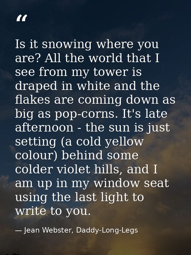 Is it snowing where you are? All the world that I see from my tower is draped in white and the flakes are coming down as — Jean Webster, Daddy-Long-Legs