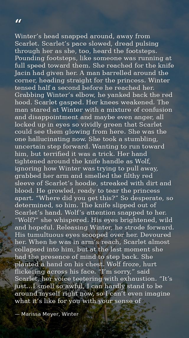 Winter’s head snapped around, away from Scarlet. Scarlet’s pace slowed, dread pulsing through her as she, too, heard the — Marissa Meyer, Winter