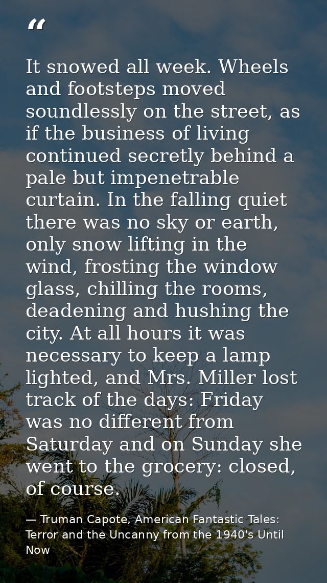 It snowed all week. Wheels and footsteps moved soundlessly on the street, as if the business of living continued secretl — Truman Capote, American Fantastic Tales: Terror and the Uncanny from the 1940's Until Now