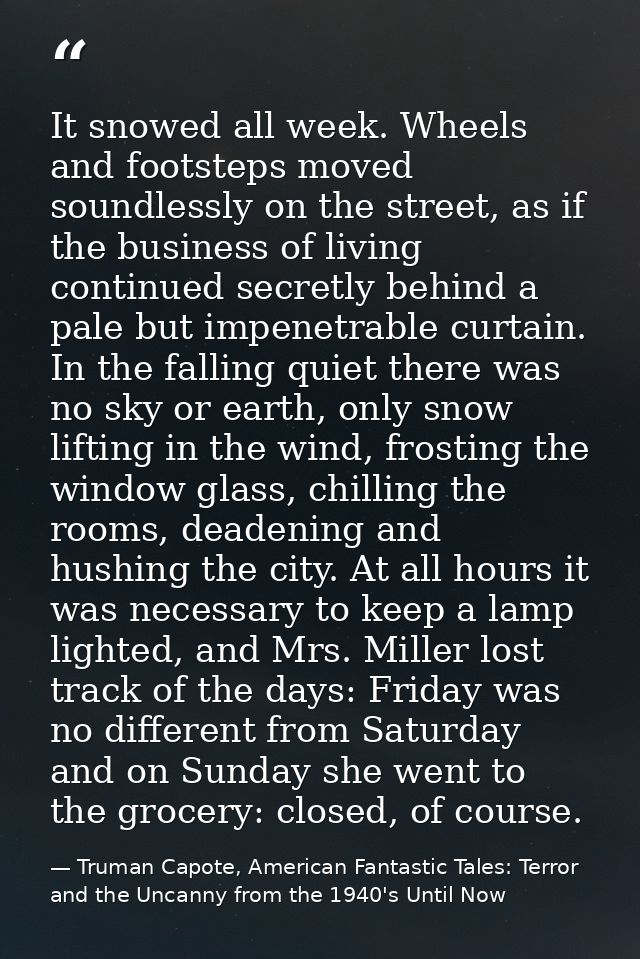 It snowed all week. Wheels and footsteps moved soundlessly on the street, as if the business of living continued secretl — Truman Capote, American Fantastic Tales: Terror and the Uncanny from the 1940's Until Now