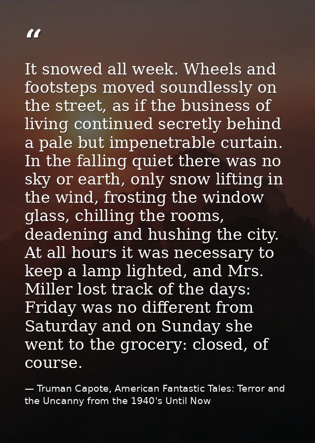 It snowed all week. Wheels and footsteps moved soundlessly on the street, as if the business of living continued secretl — Truman Capote, American Fantastic Tales: Terror and the Uncanny from the 1940's Until Now