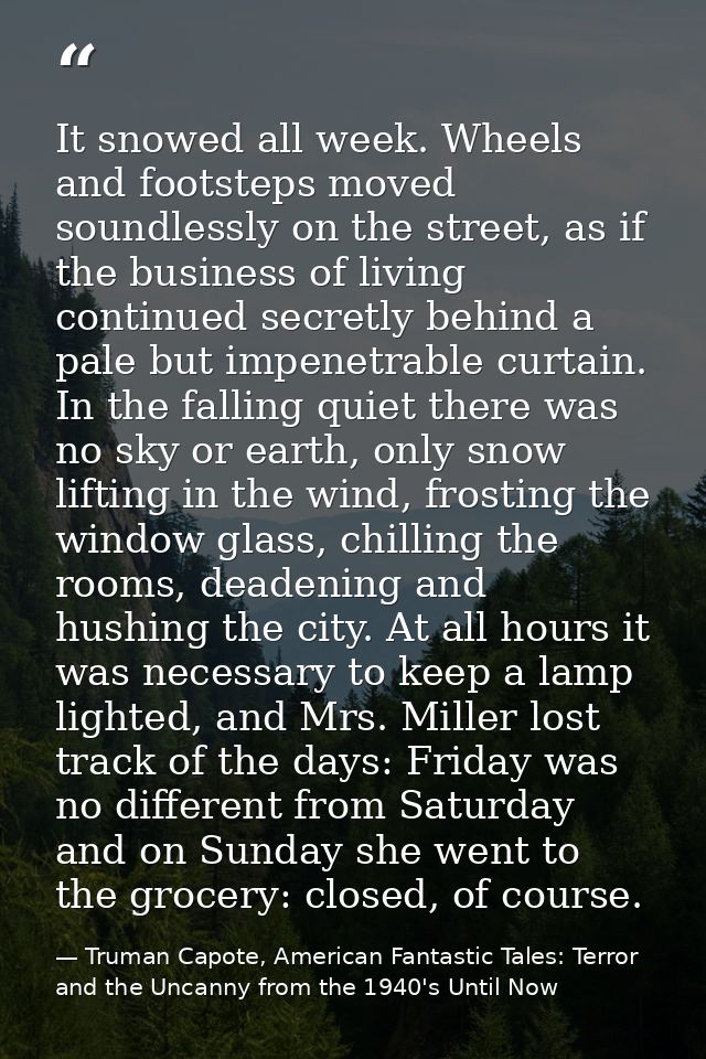 It snowed all week. Wheels and footsteps moved soundlessly on the street, as if the business of living continued secretl — Truman Capote, American Fantastic Tales: Terror and the Uncanny from the 1940's Until Now