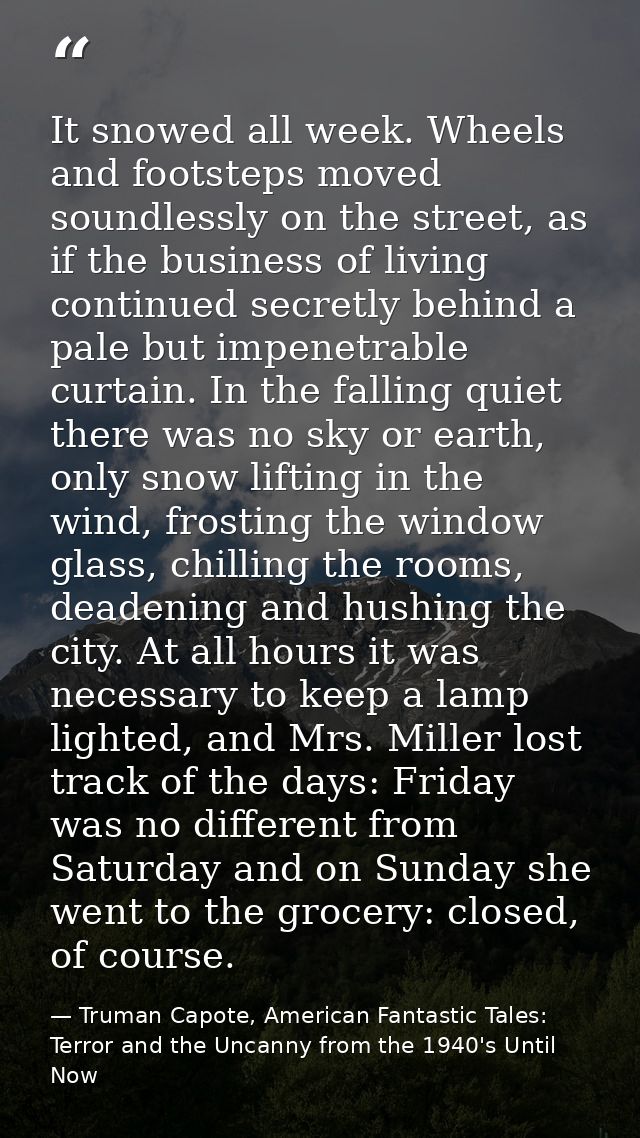 It snowed all week. Wheels and footsteps moved soundlessly on the street, as if the business of living continued secretl — Truman Capote, American Fantastic Tales: Terror and the Uncanny from the 1940's Until Now