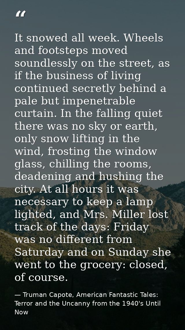 It snowed all week. Wheels and footsteps moved soundlessly on the street, as if the business of living continued secretl — Truman Capote, American Fantastic Tales: Terror and the Uncanny from the 1940's Until Now
