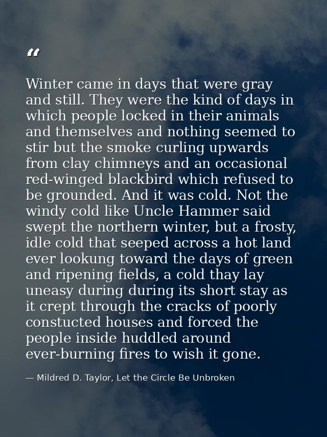 Winter came in days that were gray and still. They were the kind of days in which people locked in their animals and the — Mildred D. Taylor, Let the Circle Be Unbroken