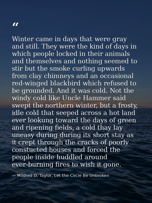 Winter came in days that were gray and still. They were the kind of days in which people locked in their animals and the — Mildred D. Taylor, Let the Circle Be Unbroken