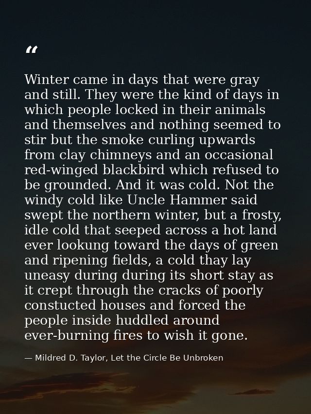 Winter came in days that were gray and still. They were the kind of days in which people locked in their animals and the — Mildred D. Taylor, Let the Circle Be Unbroken