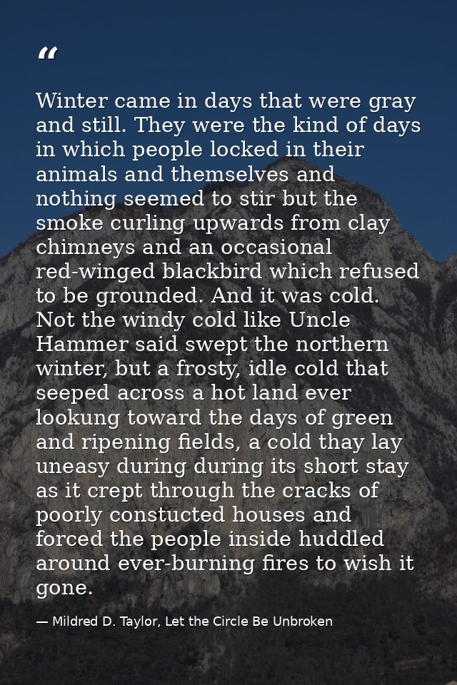 Winter came in days that were gray and still. They were the kind of days in which people locked in their animals and the — Mildred D. Taylor, Let the Circle Be Unbroken