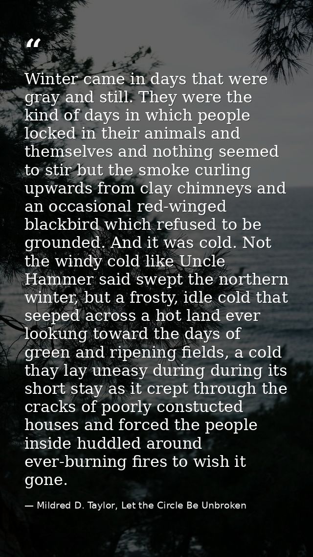Winter came in days that were gray and still. They were the kind of days in which people locked in their animals and the — Mildred D. Taylor, Let the Circle Be Unbroken