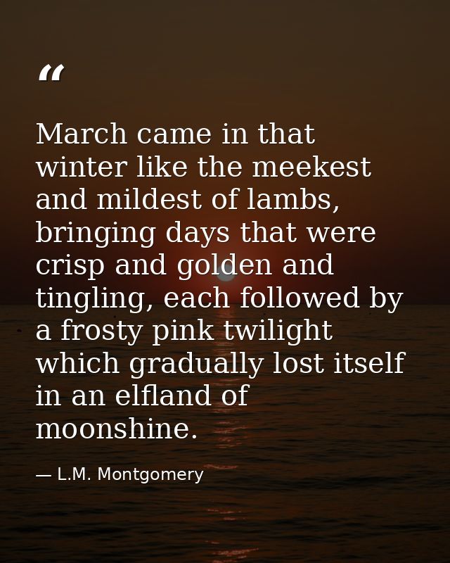 March came in that winter like the meekest and mildest of lambs, bringing days that were crisp and golden and tingling,  — L.M. Montgomery