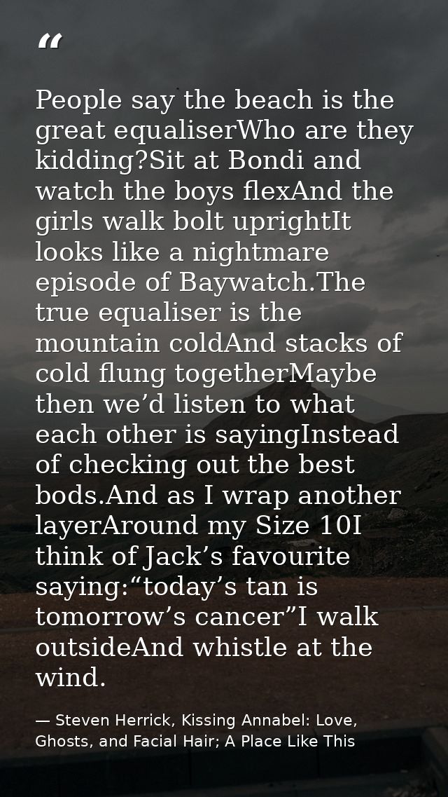 People say the beach is the great equaliserWho are they kidding?Sit at Bondi and watch the boys flexAnd the girls walk b — Steven Herrick, Kissing Annabel: Love, Ghosts, and Facial Hair; A Place Like This