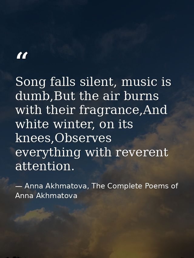 Song falls silent, music is dumb,But the air burns with their fragrance,And white winter, on its knees,Observes everythi — Anna Akhmatova, The Complete Poems of Anna Akhmatova