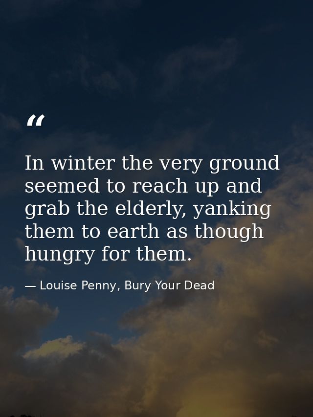 In winter the very ground seemed to reach up and grab the elderly, yanking them to earth as though hungry for them. — Louise Penny, Bury Your Dead
