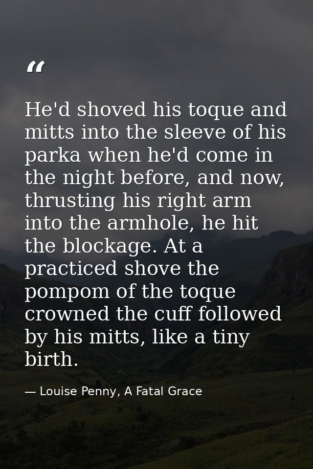 He'd shoved his toque and mitts into the sleeve of his parka when he'd come in the night before, and now, thrusting his  — Louise Penny, A Fatal Grace