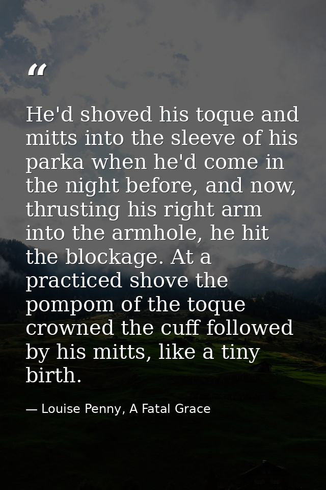 He'd shoved his toque and mitts into the sleeve of his parka when he'd come in the night before, and now, thrusting his  — Louise Penny, A Fatal Grace