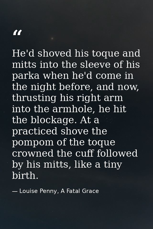 He'd shoved his toque and mitts into the sleeve of his parka when he'd come in the night before, and now, thrusting his  — Louise Penny, A Fatal Grace
