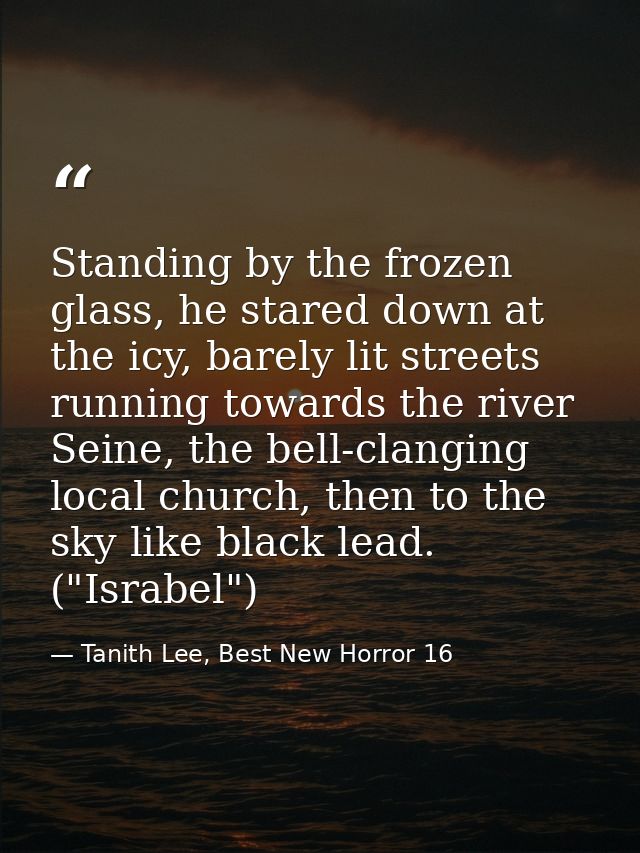 Standing by the frozen glass, he stared down at the icy, barely lit streets running towards the river Seine, the bell-cl — Tanith Lee, Best New Horror 16