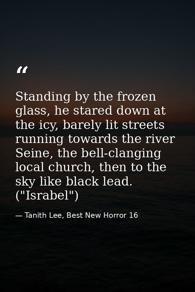 Standing by the frozen glass, he stared down at the icy, barely lit streets running towards the river Seine, the bell-cl — Tanith Lee, Best New Horror 16