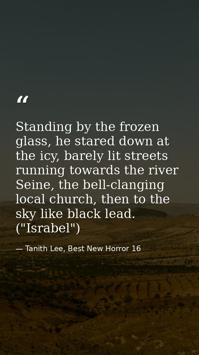 Standing by the frozen glass, he stared down at the icy, barely lit streets running towards the river Seine, the bell-cl — Tanith Lee, Best New Horror 16