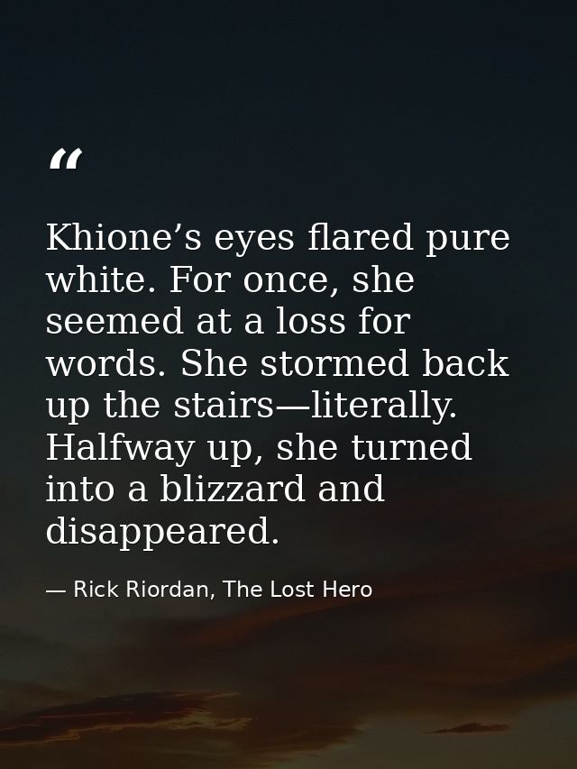 Khione’s eyes flared pure white. For once, she seemed at a loss for words. She stormed back up the stairs—literally. Hal — Rick Riordan, The Lost Hero