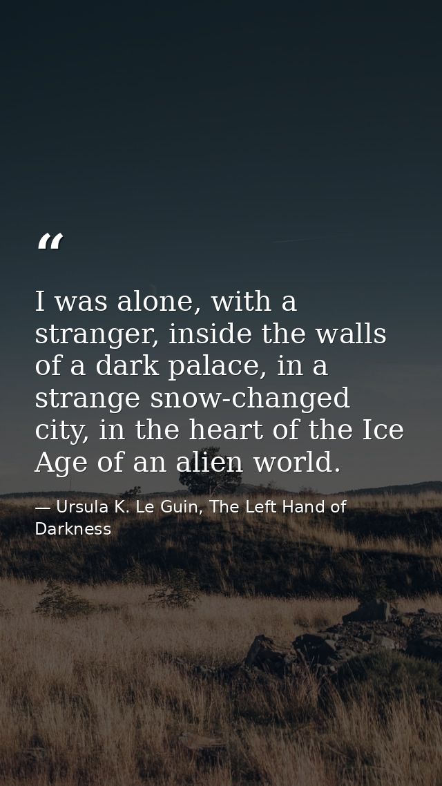 I was alone, with a stranger, inside the walls of a dark palace, in a strange snow-changed city, in the heart of the Ice — Ursula K. Le Guin, The Left Hand of Darkness