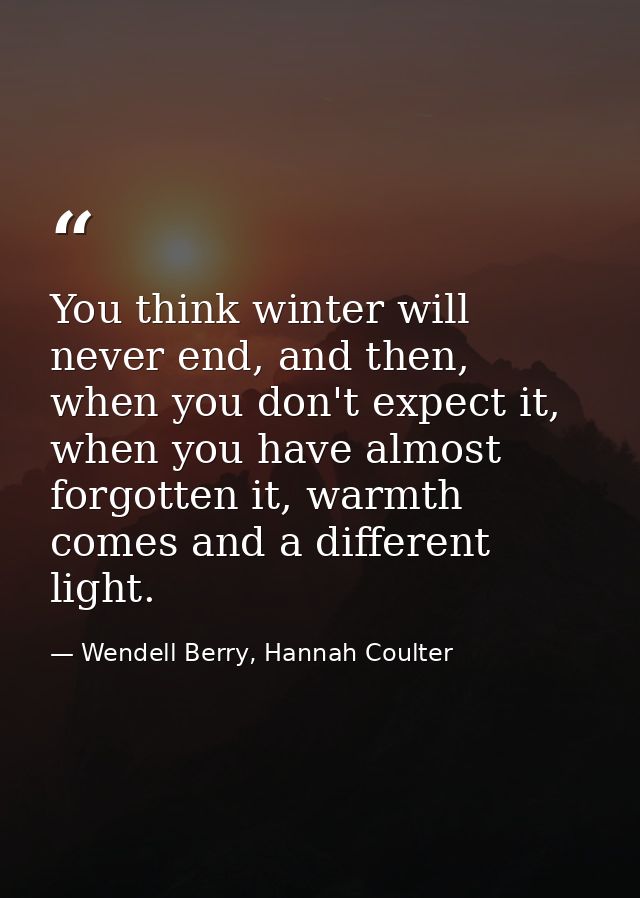 You think winter will never end, and then, when you don't expect it, when you have almost forgotten it, warmth comes and — Wendell Berry, Hannah Coulter