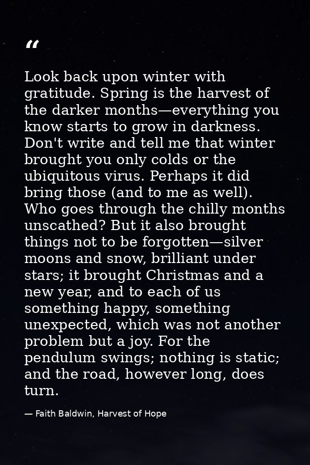 Look back upon winter with gratitude. Spring is the harvest of the darker months—everything you know starts to grow in d — Faith Baldwin, Harvest of Hope