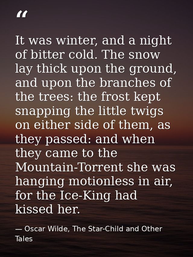 It was winter, and a night of bitter cold. The snow lay thick upon the ground, and upon the branches of the trees: the f — Oscar Wilde, The Star-Child and Other Tales
