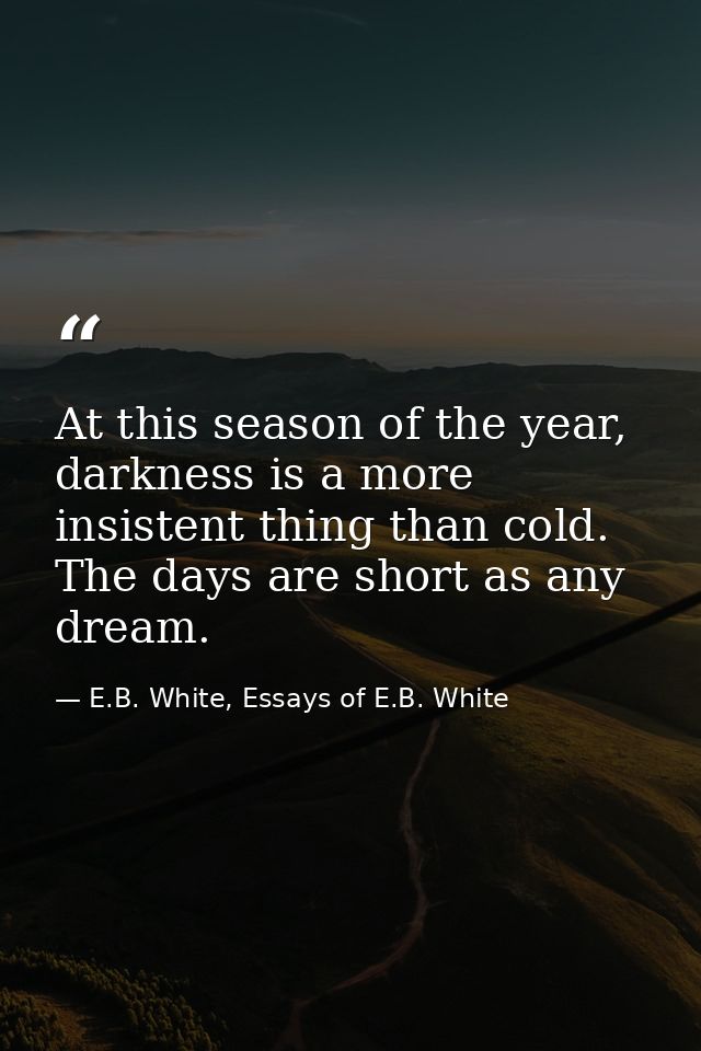At this season of the year, darkness is a more insistent thing than cold. The days are short as any dream. — E.B. White, Essays of E.B. White