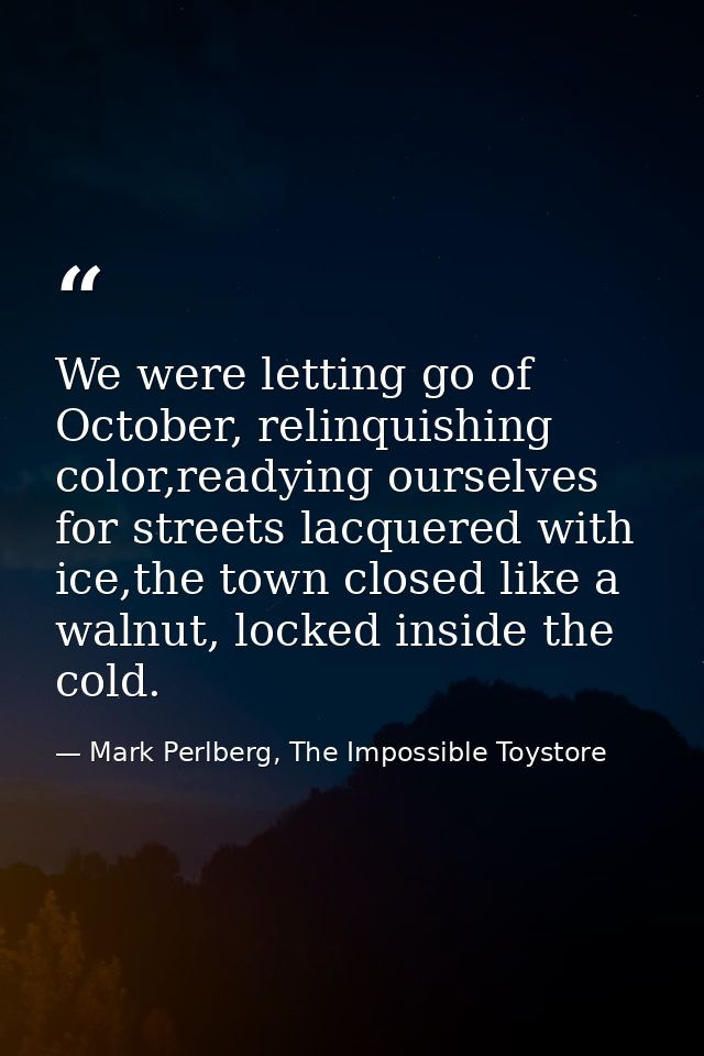 We were letting go of October, relinquishing color,readying ourselves for streets lacquered with ice,the town closed lik — Mark Perlberg, The Impossible Toystore