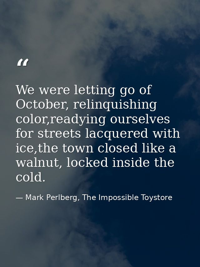 We were letting go of October, relinquishing color,readying ourselves for streets lacquered with ice,the town closed lik — Mark Perlberg, The Impossible Toystore