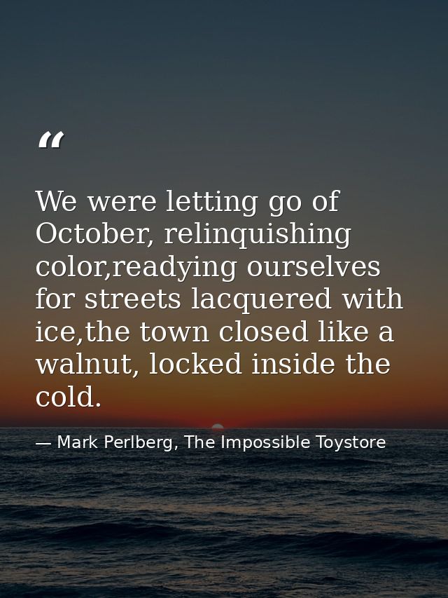 We were letting go of October, relinquishing color,readying ourselves for streets lacquered with ice,the town closed lik — Mark Perlberg, The Impossible Toystore