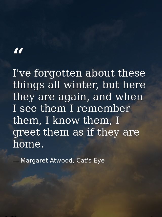 I've forgotten about these things all winter, but here they are again, and when I see them I remember them, I know them, — Margaret Atwood, Cat's Eye