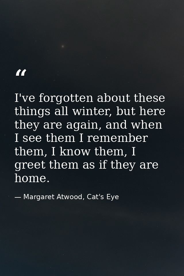 I've forgotten about these things all winter, but here they are again, and when I see them I remember them, I know them, — Margaret Atwood, Cat's Eye