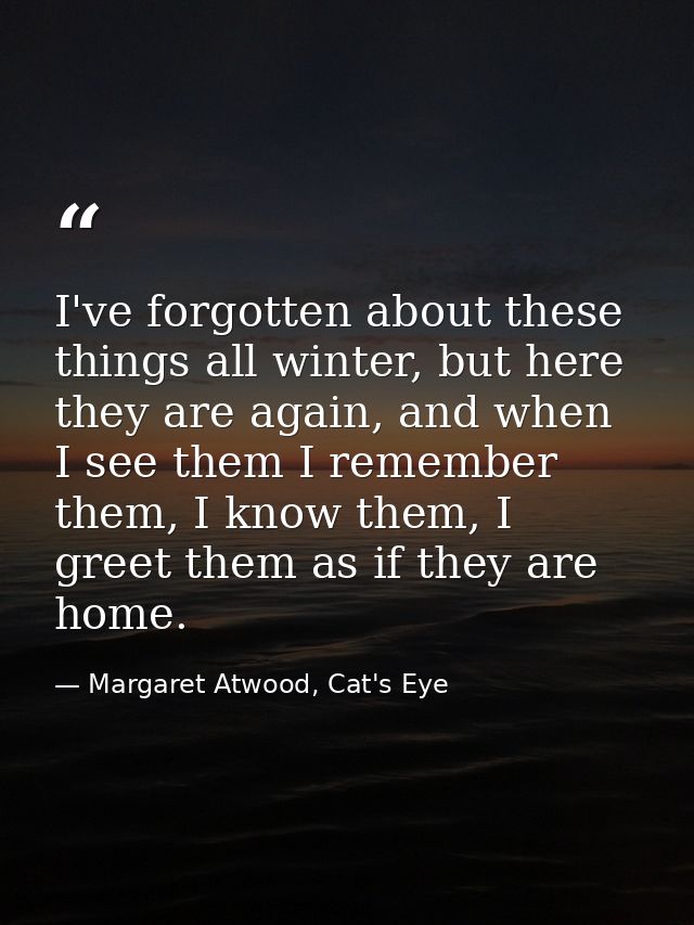 I've forgotten about these things all winter, but here they are again, and when I see them I remember them, I know them, — Margaret Atwood, Cat's Eye