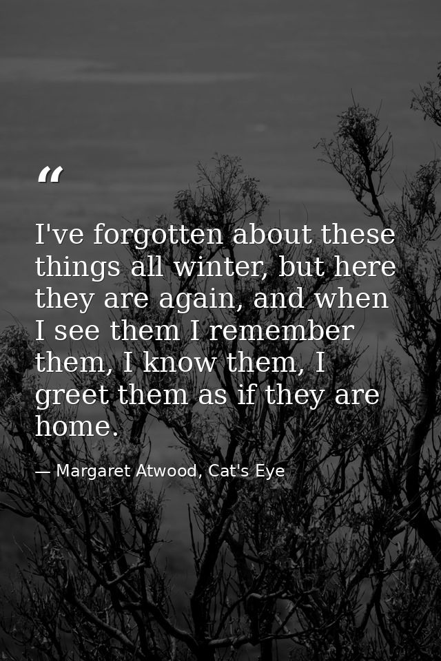 I've forgotten about these things all winter, but here they are again, and when I see them I remember them, I know them, — Margaret Atwood, Cat's Eye