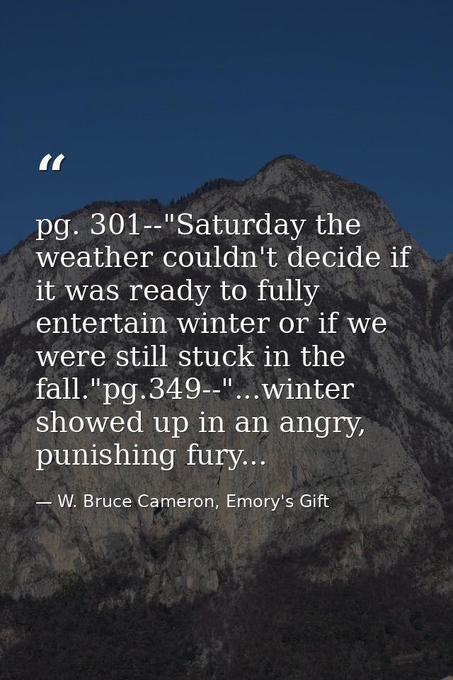 pg. 301--"Saturday the weather couldn't decide if it was ready to fully entertain winter or if we were still stuck in th — W. Bruce Cameron, Emory's Gift