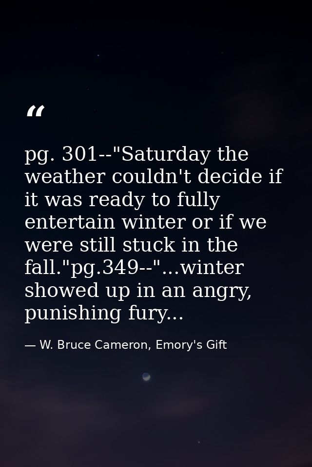 pg. 301--"Saturday the weather couldn't decide if it was ready to fully entertain winter or if we were still stuck in th — W. Bruce Cameron, Emory's Gift