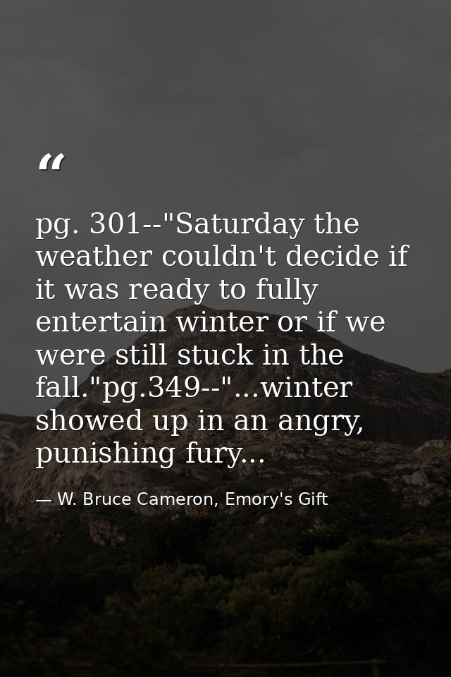 pg. 301--"Saturday the weather couldn't decide if it was ready to fully entertain winter or if we were still stuck in th — W. Bruce Cameron, Emory's Gift