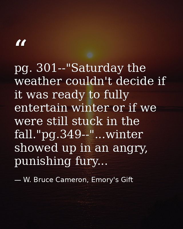 pg. 301--"Saturday the weather couldn't decide if it was ready to fully entertain winter or if we were still stuck in th — W. Bruce Cameron, Emory's Gift