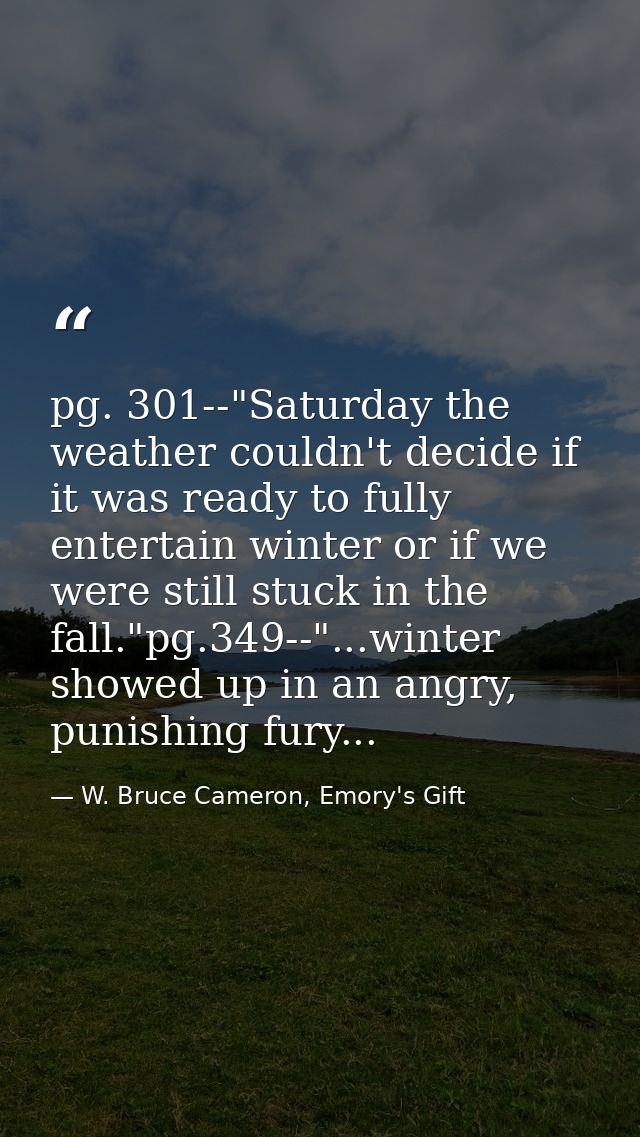 pg. 301--"Saturday the weather couldn't decide if it was ready to fully entertain winter or if we were still stuck in th — W. Bruce Cameron, Emory's Gift