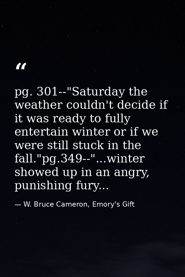 pg. 301--"Saturday the weather couldn't decide if it was ready to fully entertain winter or if we were still stuck in th — W. Bruce Cameron, Emory's Gift