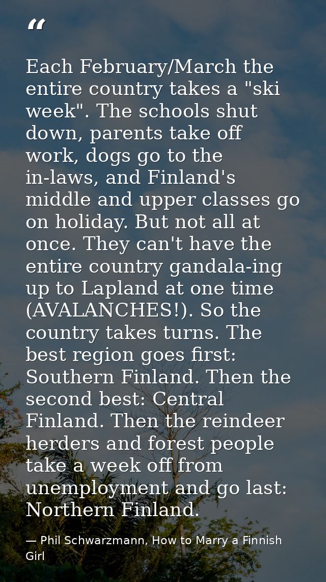 Each February/March the entire country takes a "ski week". The schools shut down, parents take off work, dogs go to the  — Phil Schwarzmann, How to Marry a Finnish Girl