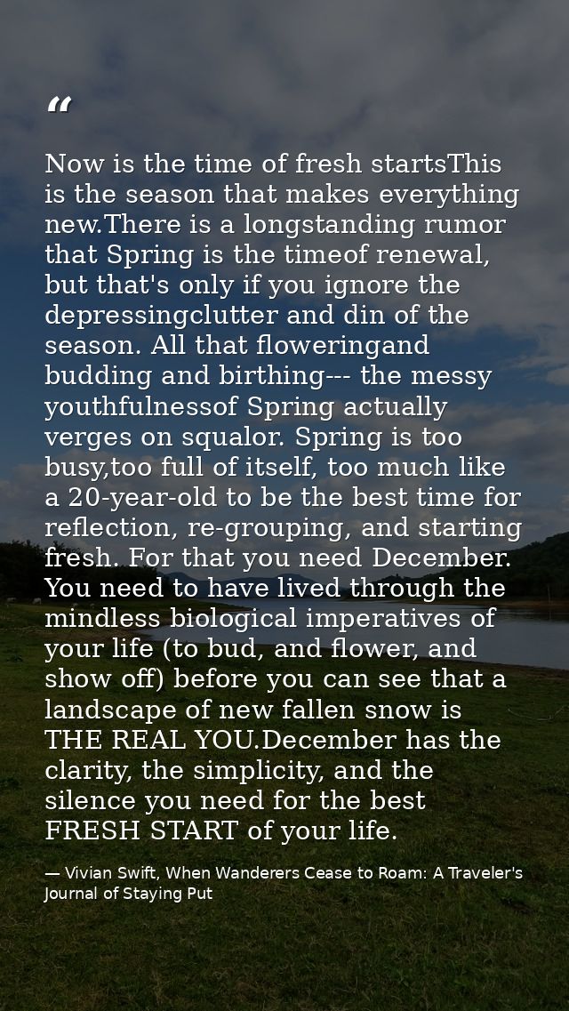 Now is the time of fresh startsThis is the season that makes everything new.There is a longstanding rumor that Spring is — Vivian Swift, When Wanderers Cease to Roam: A Traveler's Journal of Staying Put
