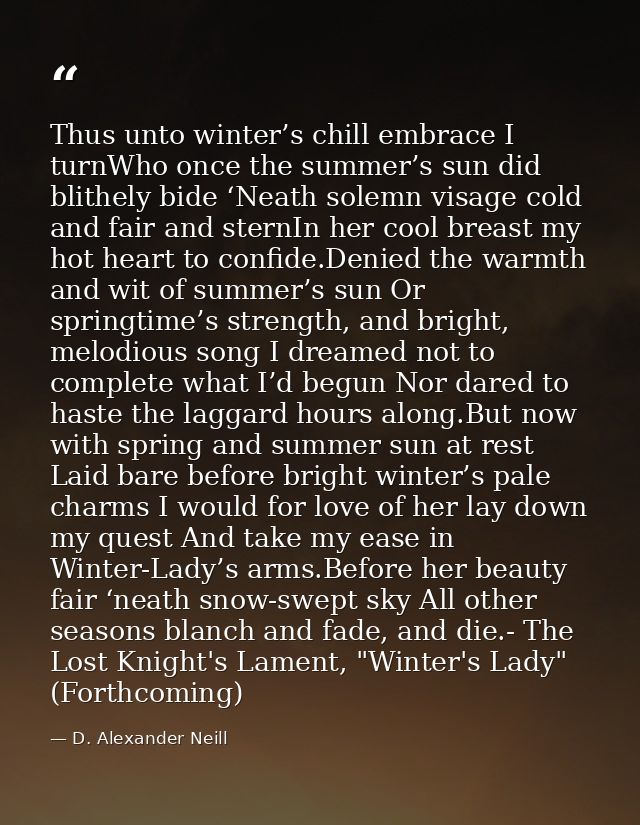 Thus unto winter’s chill embrace I turnWho once the summer’s sun did blithely bide ‘Neath solemn visage cold and fair an — D. Alexander Neill