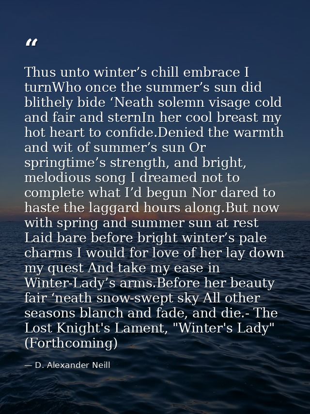 Thus unto winter’s chill embrace I turnWho once the summer’s sun did blithely bide ‘Neath solemn visage cold and fair an — D. Alexander Neill