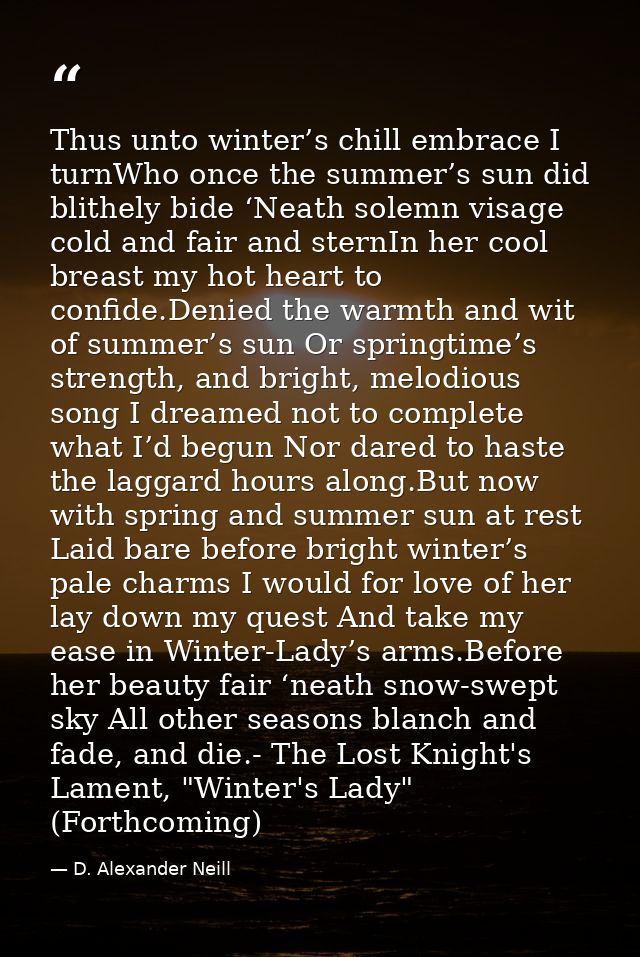 Thus unto winter’s chill embrace I turnWho once the summer’s sun did blithely bide ‘Neath solemn visage cold and fair an — D. Alexander Neill