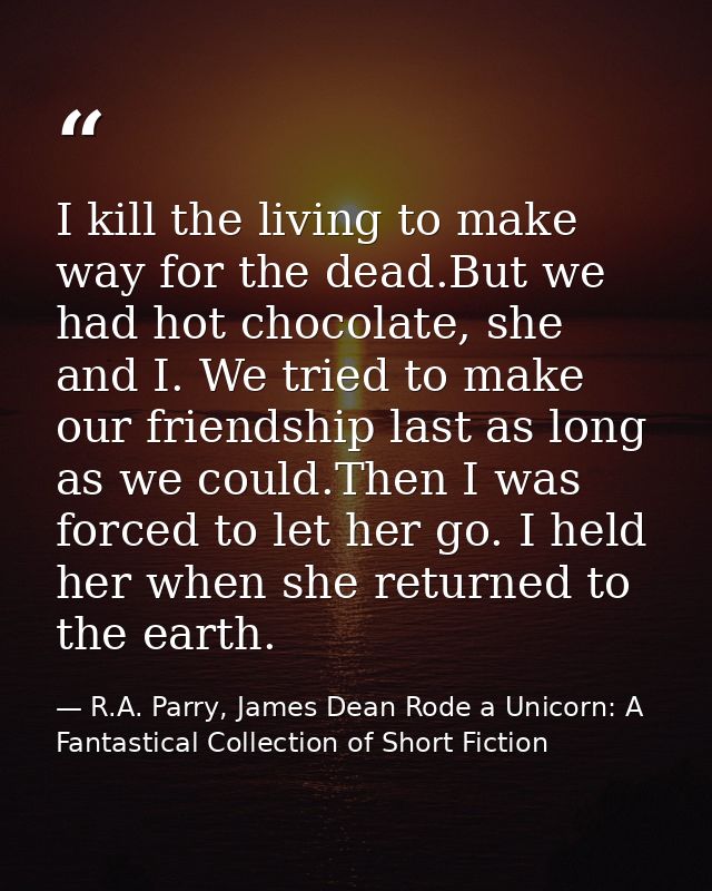 I kill the living to make way for the dead.But we had hot chocolate, she and I. We tried to make our friendship last as  — R.A. Parry, James Dean Rode a Unicorn: A Fantastical Collection of Short Fiction